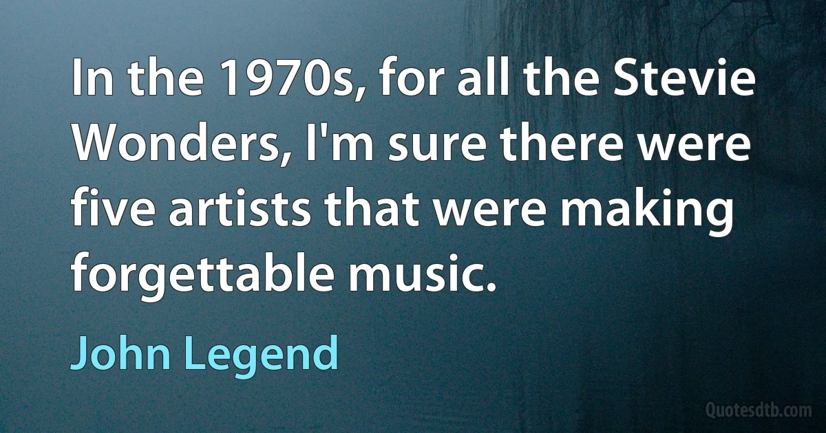 In the 1970s, for all the Stevie Wonders, I'm sure there were five artists that were making forgettable music. (John Legend)