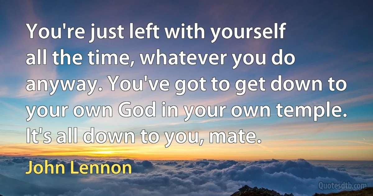 You're just left with yourself all the time, whatever you do anyway. You've got to get down to your own God in your own temple. It's all down to you, mate. (John Lennon)