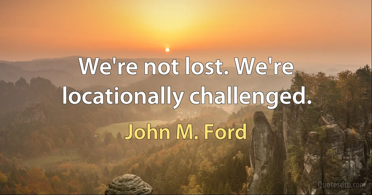 We're not lost. We're locationally challenged. (John M. Ford)