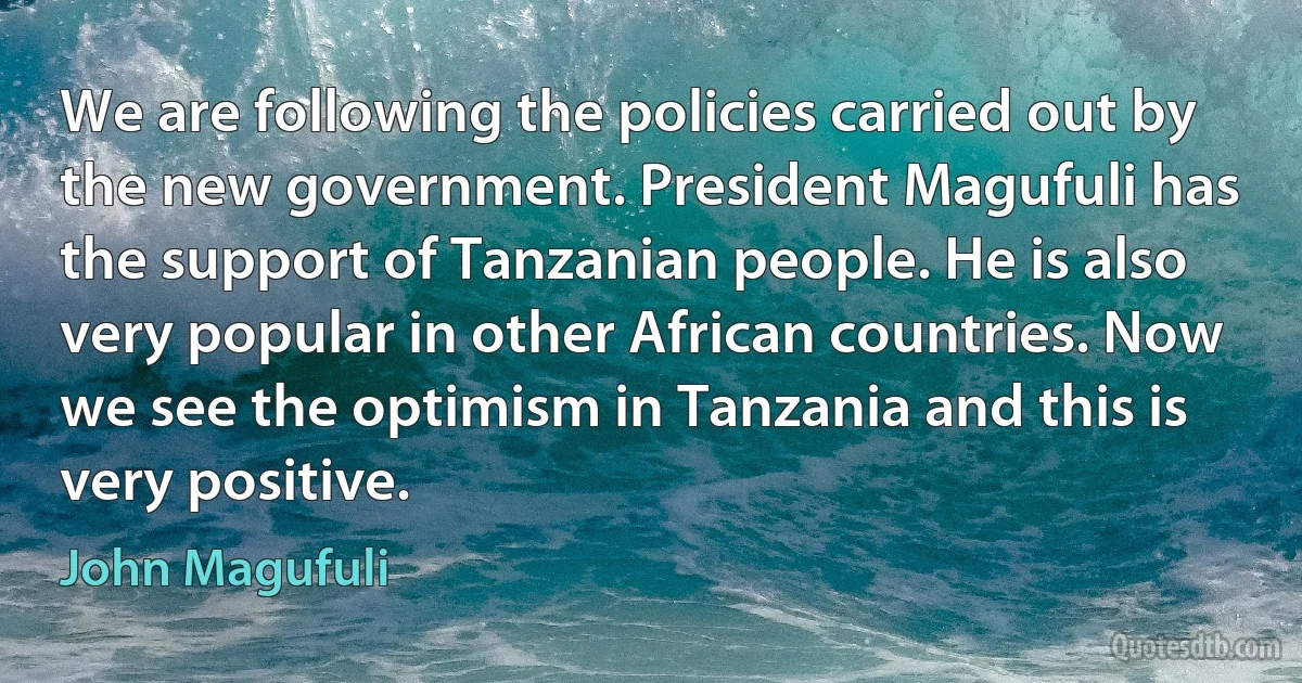 We are following the policies carried out by the new government. President Magufuli has the support of Tanzanian people. He is also very popular in other African countries. Now we see the optimism in Tanzania and this is very positive. (John Magufuli)