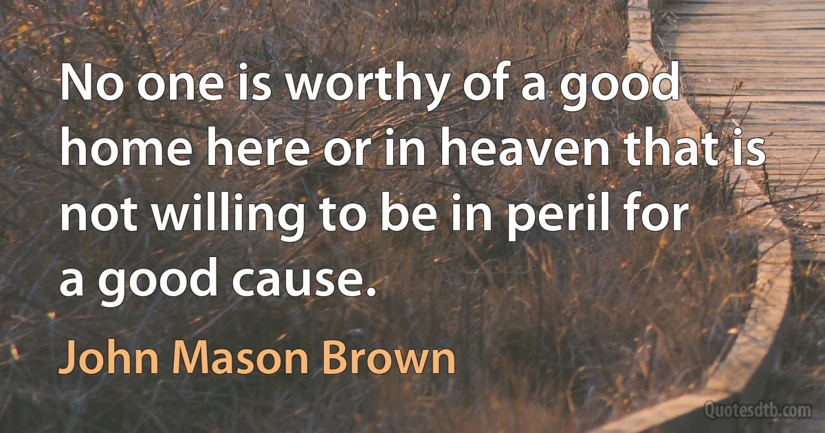 No one is worthy of a good home here or in heaven that is not willing to be in peril for a good cause. (John Mason Brown)