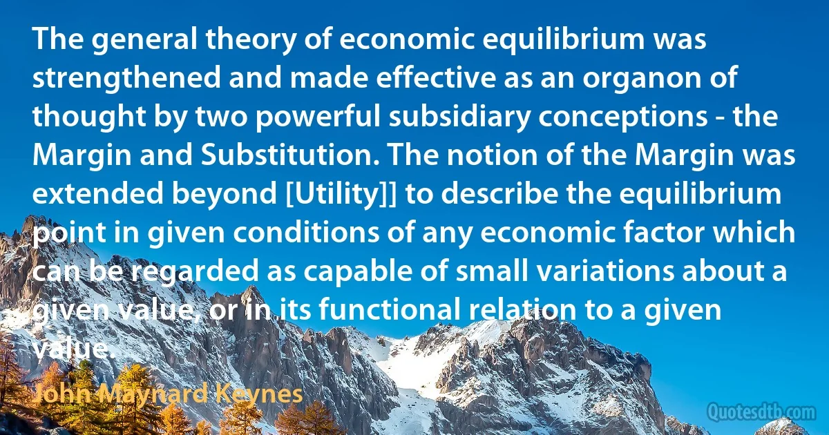 The general theory of economic equilibrium was strengthened and made effective as an organon of thought by two powerful subsidiary conceptions - the Margin and Substitution. The notion of the Margin was extended beyond [Utility]] to describe the equilibrium point in given conditions of any economic factor which can be regarded as capable of small variations about a given value, or in its functional relation to a given value. (John Maynard Keynes)