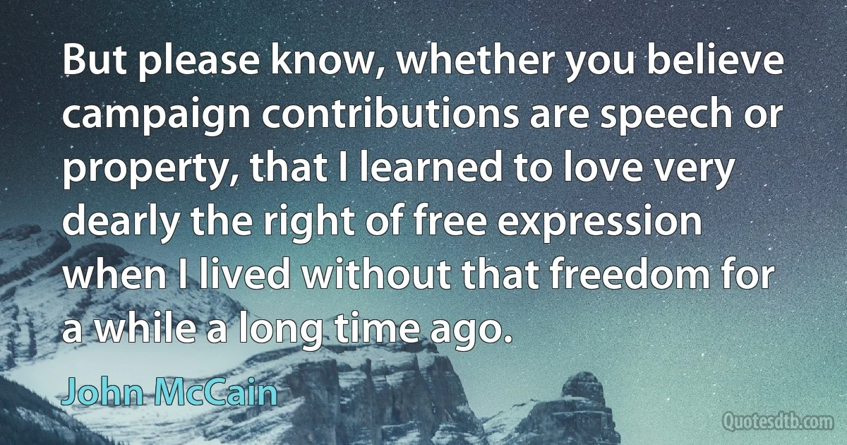 But please know, whether you believe campaign contributions are speech or property, that I learned to love very dearly the right of free expression when I lived without that freedom for a while a long time ago. (John McCain)