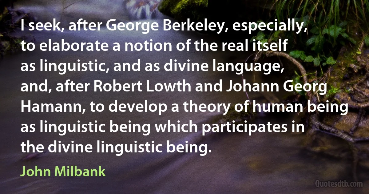 I seek, after George Berkeley, especially, to elaborate a notion of the real itself as linguistic, and as divine language, and, after Robert Lowth and Johann Georg Hamann, to develop a theory of human being as linguistic being which participates in the divine linguistic being. (John Milbank)