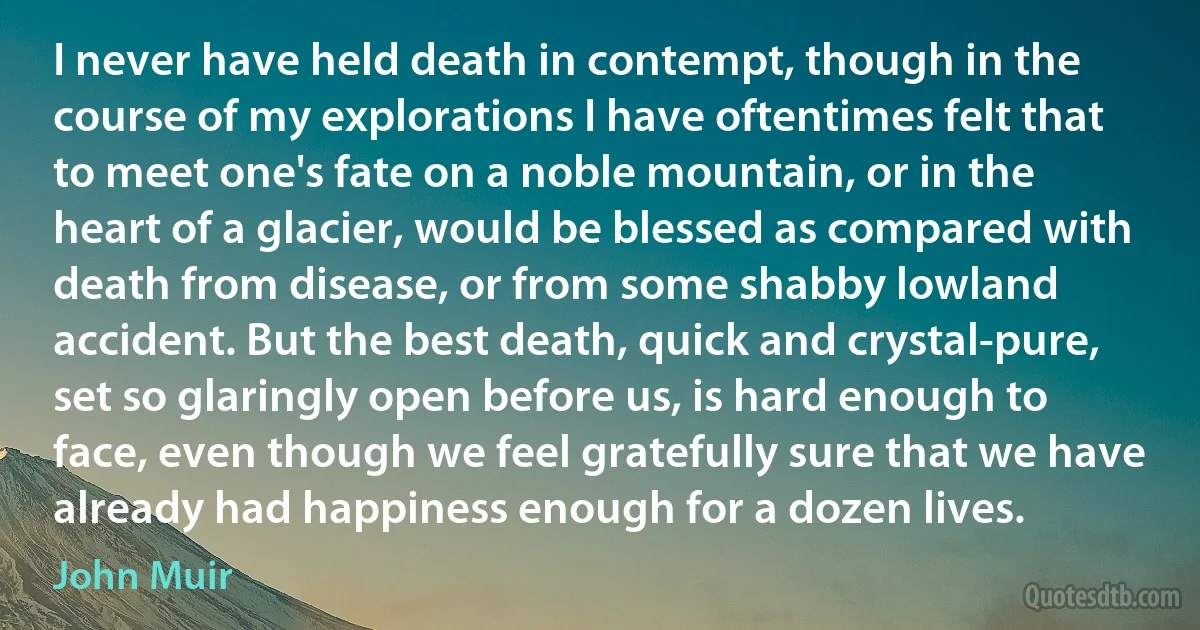 I never have held death in contempt, though in the course of my explorations I have oftentimes felt that to meet one's fate on a noble mountain, or in the heart of a glacier, would be blessed as compared with death from disease, or from some shabby lowland accident. But the best death, quick and crystal-pure, set so glaringly open before us, is hard enough to face, even though we feel gratefully sure that we have already had happiness enough for a dozen lives. (John Muir)