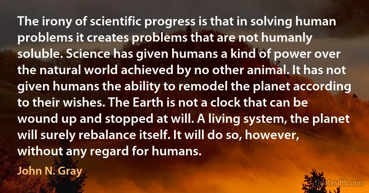 The irony of scientific progress is that in solving human problems it creates problems that are not humanly soluble. Science has given humans a kind of power over the natural world achieved by no other animal. It has not given humans the ability to remodel the planet according to their wishes. The Earth is not a clock that can be wound up and stopped at will. A living system, the planet will surely rebalance itself. It will do so, however, without any regard for humans. (John N. Gray)