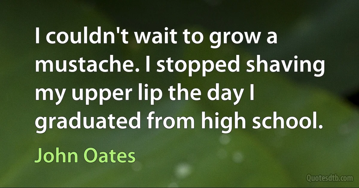 I couldn't wait to grow a mustache. I stopped shaving my upper lip the day I graduated from high school. (John Oates)