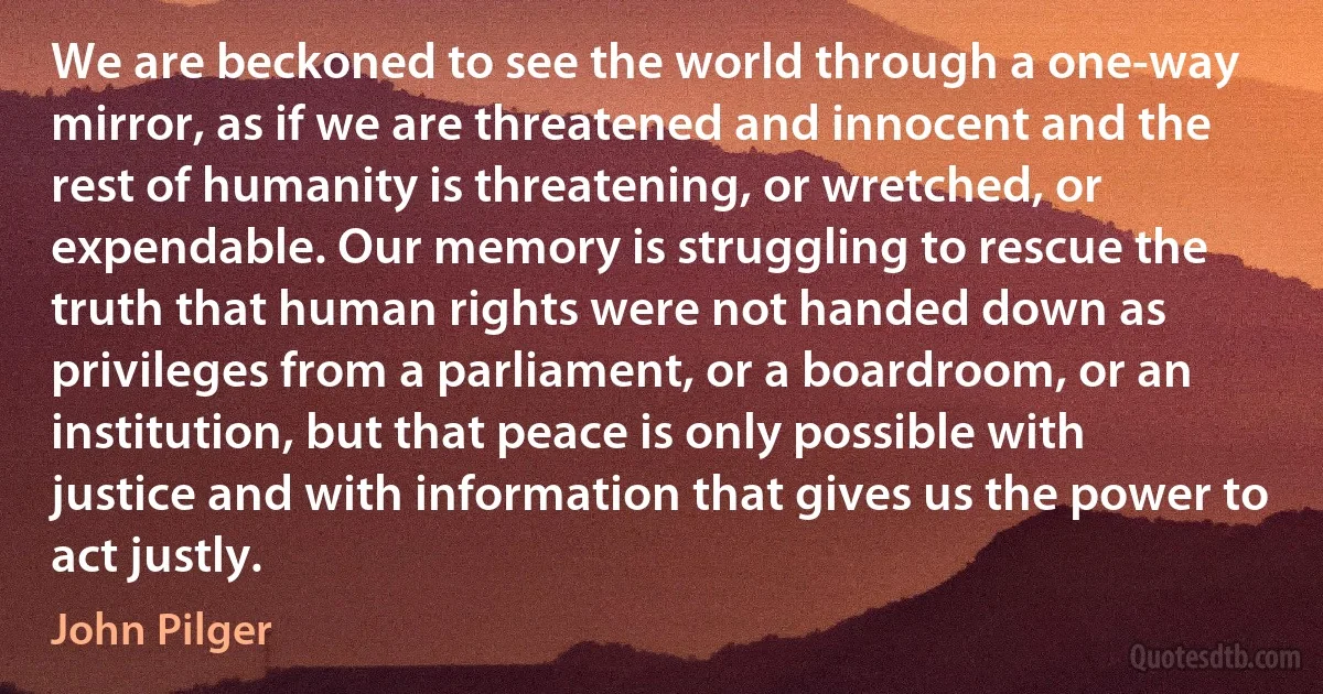 We are beckoned to see the world through a one-way mirror, as if we are threatened and innocent and the rest of humanity is threatening, or wretched, or expendable. Our memory is struggling to rescue the truth that human rights were not handed down as privileges from a parliament, or a boardroom, or an institution, but that peace is only possible with justice and with information that gives us the power to act justly. (John Pilger)