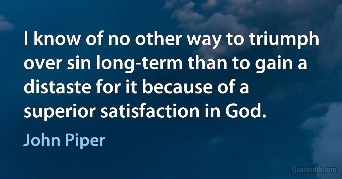 I know of no other way to triumph over sin long-term than to gain a distaste for it because of a superior satisfaction in God. (John Piper)