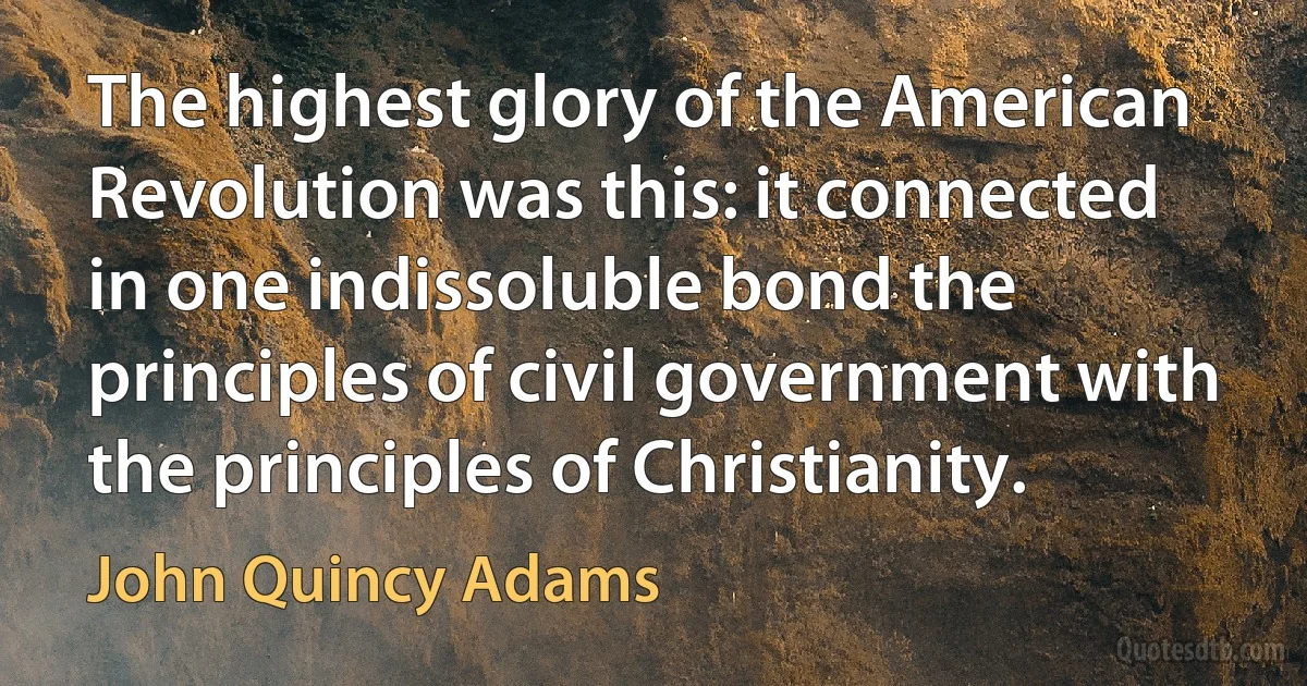 The highest glory of the American Revolution was this: it connected in one indissoluble bond the principles of civil government with the principles of Christianity. (John Quincy Adams)