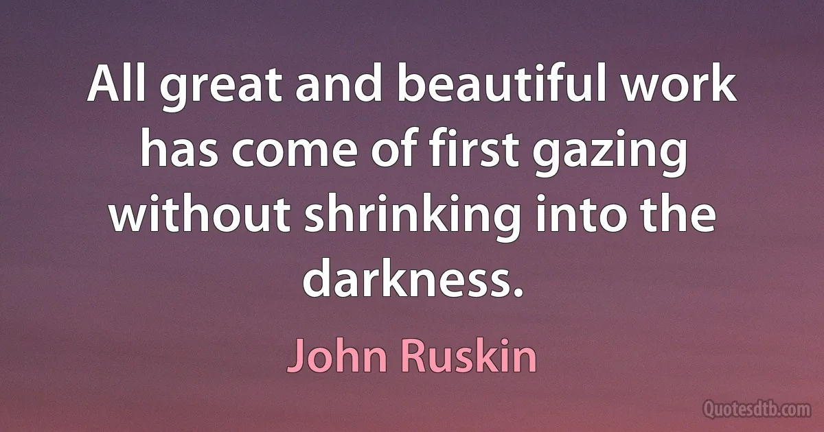 All great and beautiful work has come of first gazing without shrinking into the darkness. (John Ruskin)