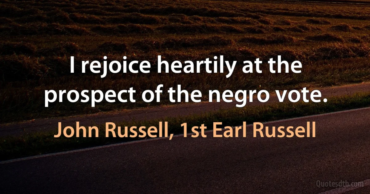 I rejoice heartily at the prospect of the negro vote. (John Russell, 1st Earl Russell)