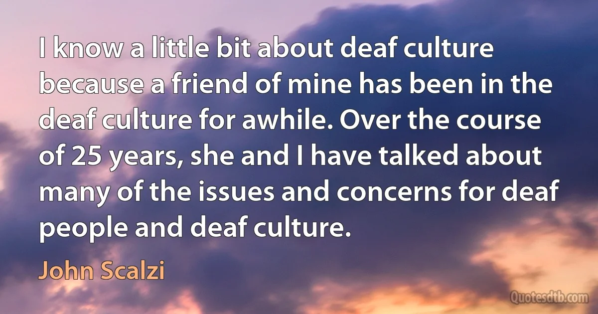 I know a little bit about deaf culture because a friend of mine has been in the deaf culture for awhile. Over the course of 25 years, she and I have talked about many of the issues and concerns for deaf people and deaf culture. (John Scalzi)