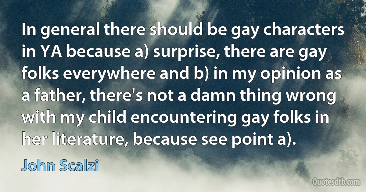 In general there should be gay characters in YA because a) surprise, there are gay folks everywhere and b) in my opinion as a father, there's not a damn thing wrong with my child encountering gay folks in her literature, because see point a). (John Scalzi)