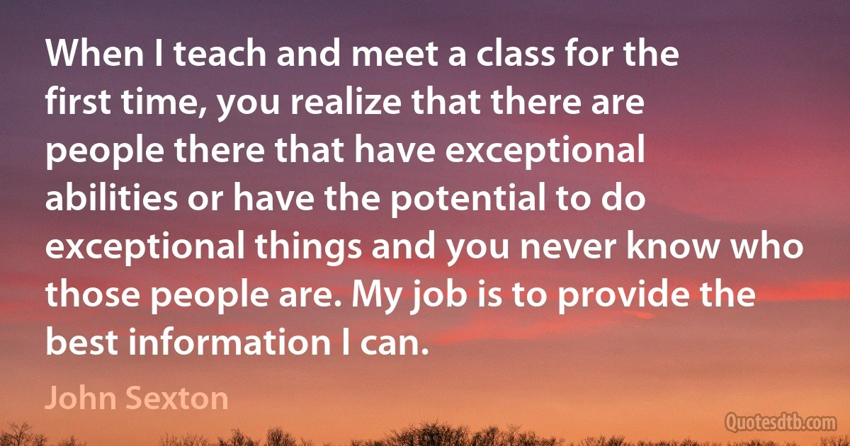 When I teach and meet a class for the first time, you realize that there are people there that have exceptional abilities or have the potential to do exceptional things and you never know who those people are. My job is to provide the best information I can. (John Sexton)