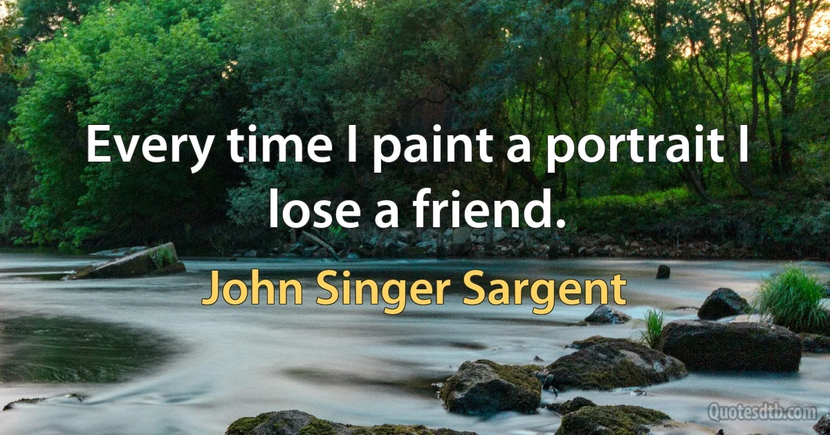 Every time I paint a portrait I lose a friend. (John Singer Sargent)