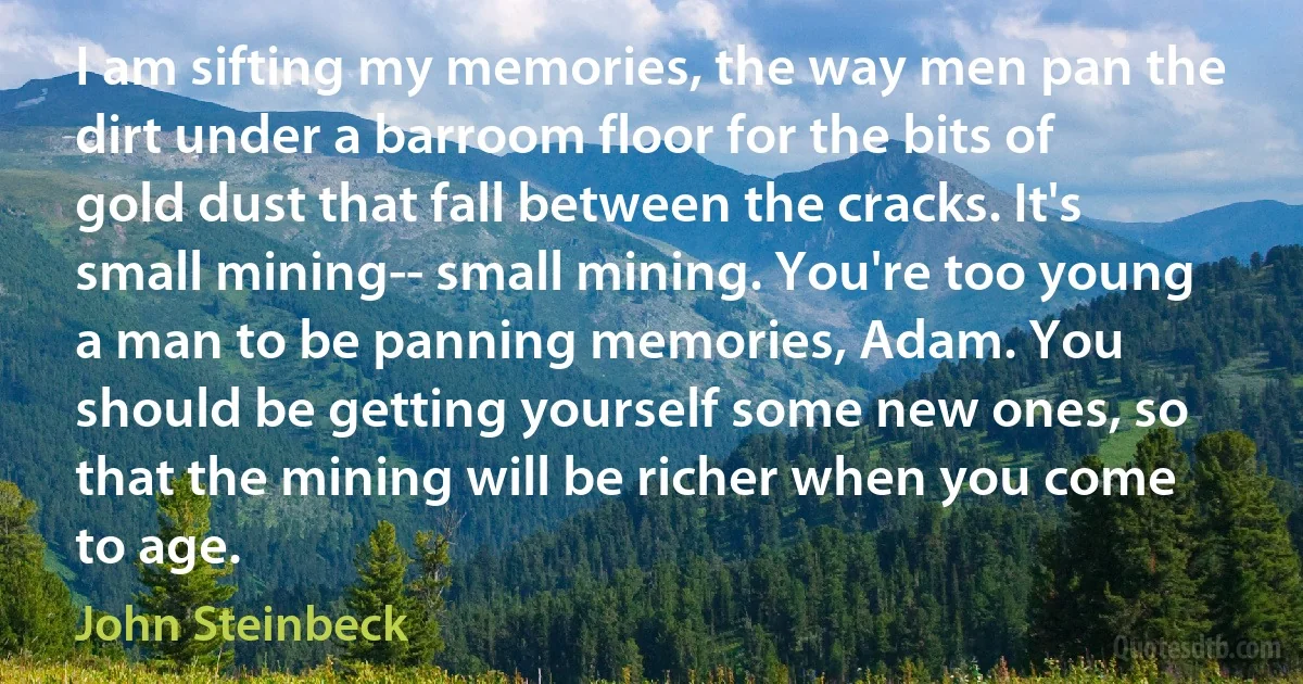 I am sifting my memories, the way men pan the dirt under a barroom floor for the bits of gold dust that fall between the cracks. It's small mining-- small mining. You're too young a man to be panning memories, Adam. You should be getting yourself some new ones, so that the mining will be richer when you come to age. (John Steinbeck)