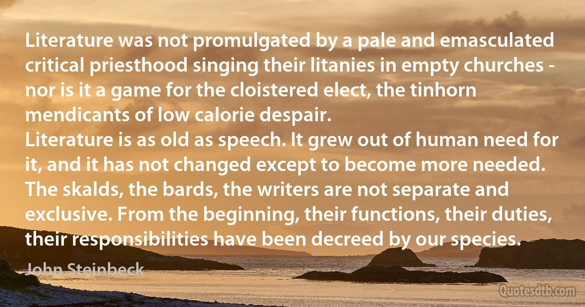 Literature was not promulgated by a pale and emasculated critical priesthood singing their litanies in empty churches - nor is it a game for the cloistered elect, the tinhorn mendicants of low calorie despair.
Literature is as old as speech. It grew out of human need for it, and it has not changed except to become more needed.
The skalds, the bards, the writers are not separate and exclusive. From the beginning, their functions, their duties, their responsibilities have been decreed by our species. (John Steinbeck)