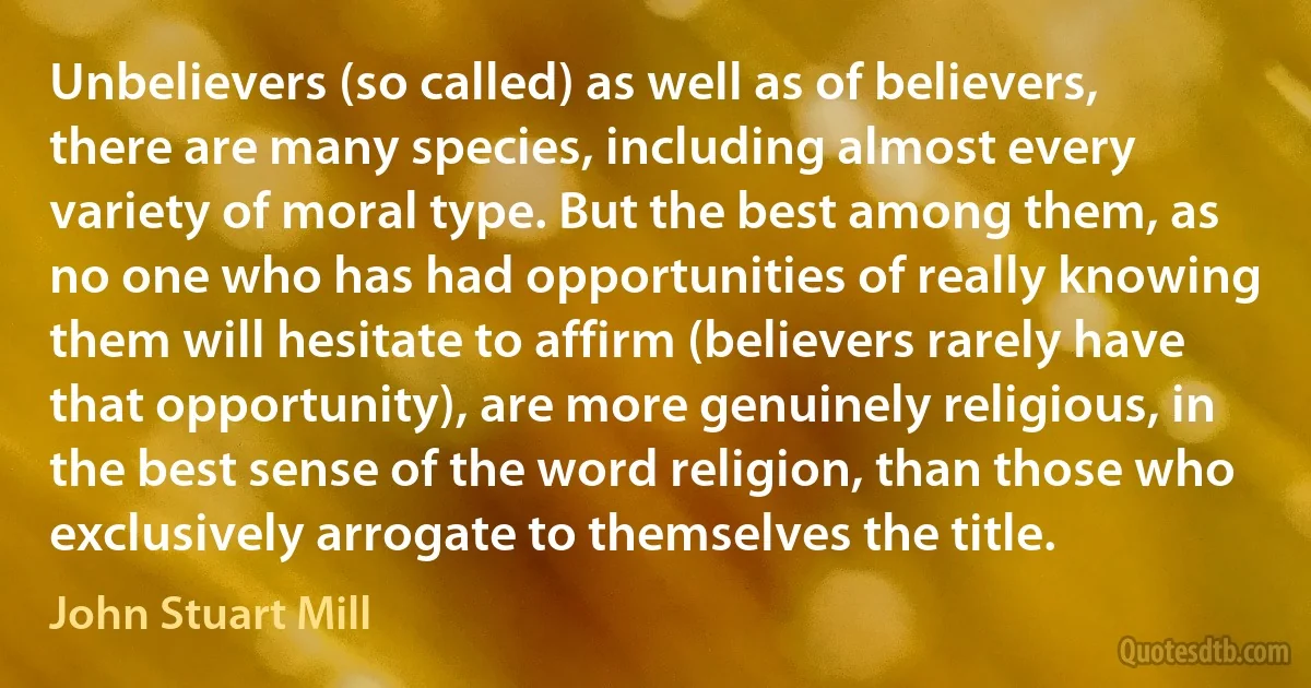 Unbelievers (so called) as well as of believers, there are many species, including almost every variety of moral type. But the best among them, as no one who has had opportunities of really knowing them will hesitate to affirm (believers rarely have that opportunity), are more genuinely religious, in the best sense of the word religion, than those who exclusively arrogate to themselves the title. (John Stuart Mill)