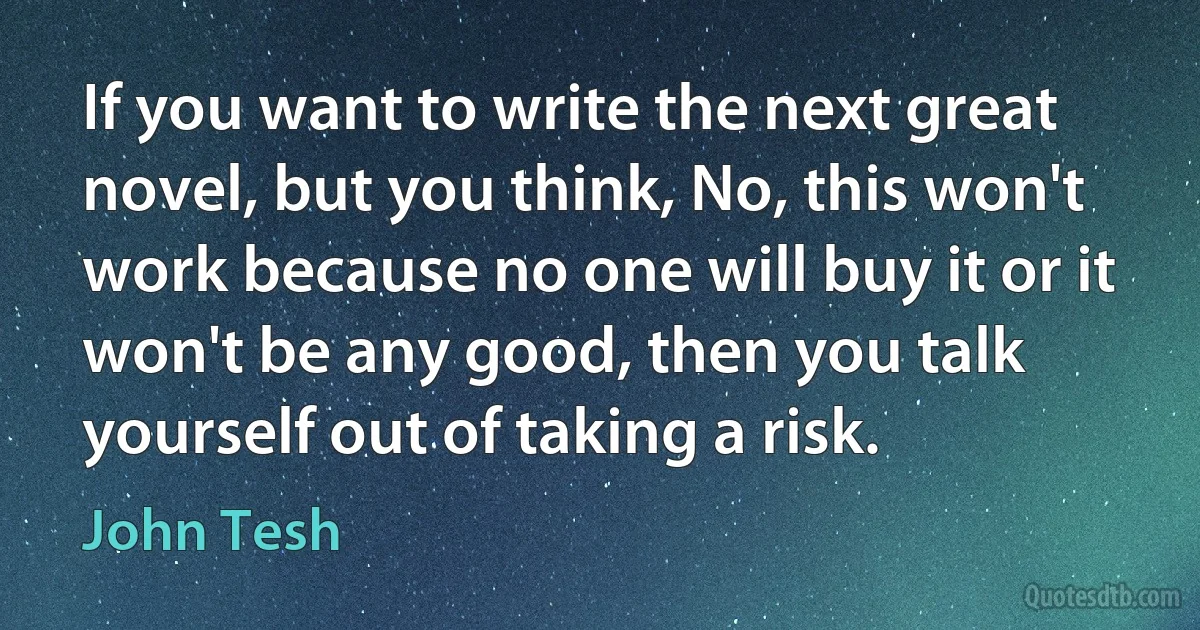 If you want to write the next great novel, but you think, No, this won't work because no one will buy it or it won't be any good, then you talk yourself out of taking a risk. (John Tesh)