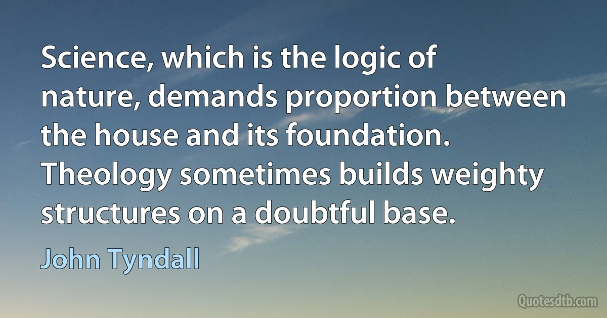 Science, which is the logic of nature, demands proportion between the house and its foundation. Theology sometimes builds weighty structures on a doubtful base. (John Tyndall)