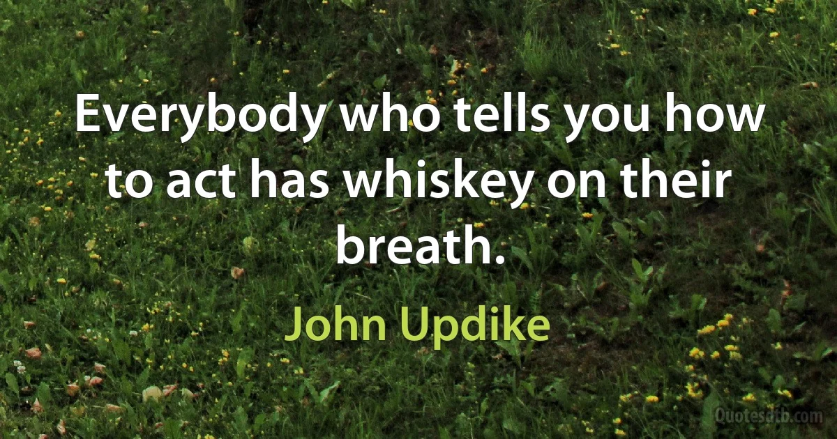 Everybody who tells you how to act has whiskey on their breath. (John Updike)