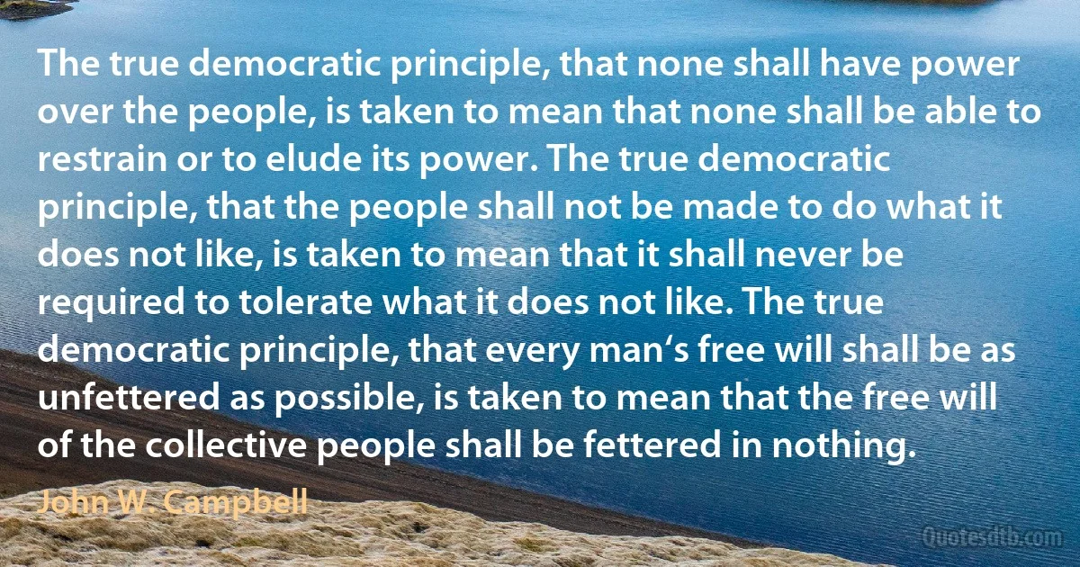 The true democratic principle, that none shall have power over the people, is taken to mean that none shall be able to restrain or to elude its power. The true democratic principle, that the people shall not be made to do what it does not like, is taken to mean that it shall never be required to tolerate what it does not like. The true democratic principle, that every man‘s free will shall be as unfettered as possible, is taken to mean that the free will of the collective people shall be fettered in nothing. (John W. Campbell)