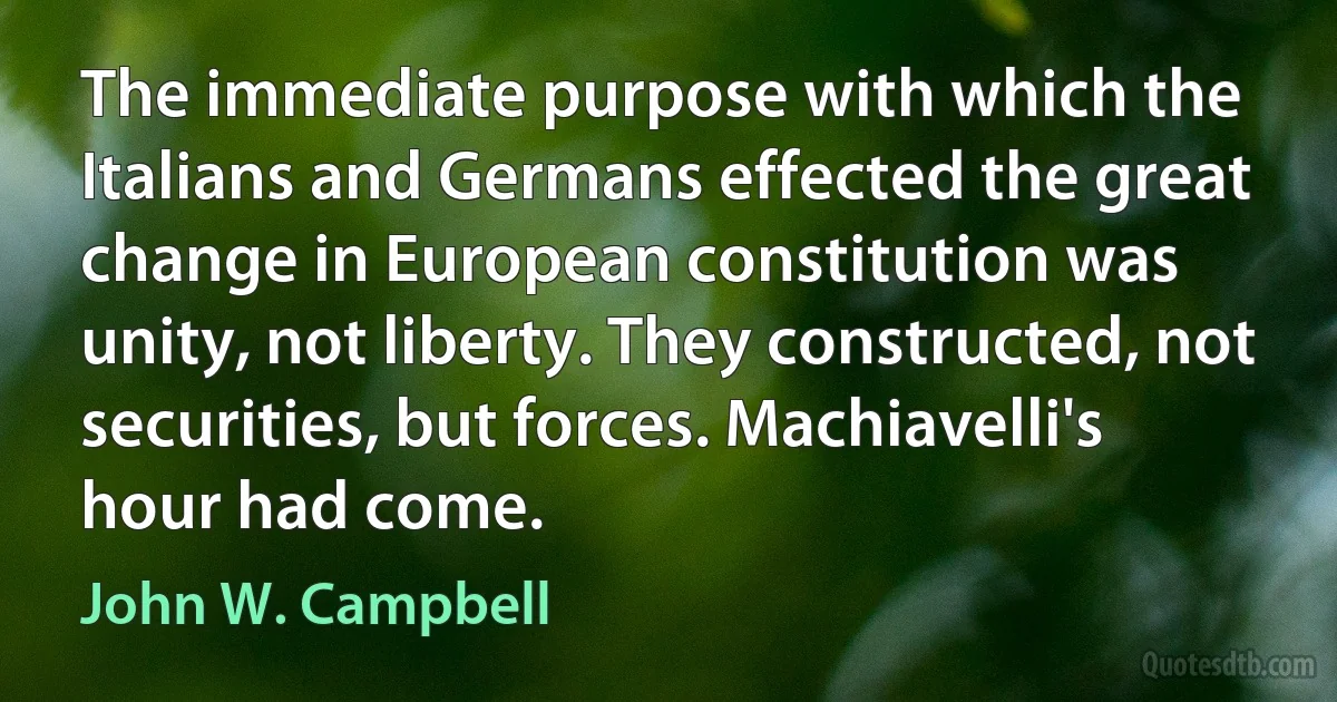 The immediate purpose with which the Italians and Germans effected the great change in European constitution was unity, not liberty. They constructed, not securities, but forces. Machiavelli's hour had come. (John W. Campbell)