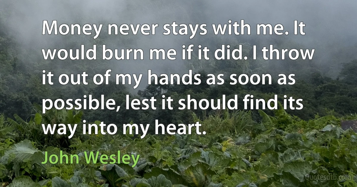 Money never stays with me. It would burn me if it did. I throw it out of my hands as soon as possible, lest it should find its way into my heart. (John Wesley)