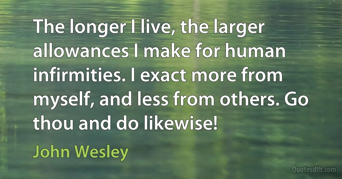 The longer I live, the larger allowances I make for human infirmities. I exact more from myself, and less from others. Go thou and do likewise! (John Wesley)