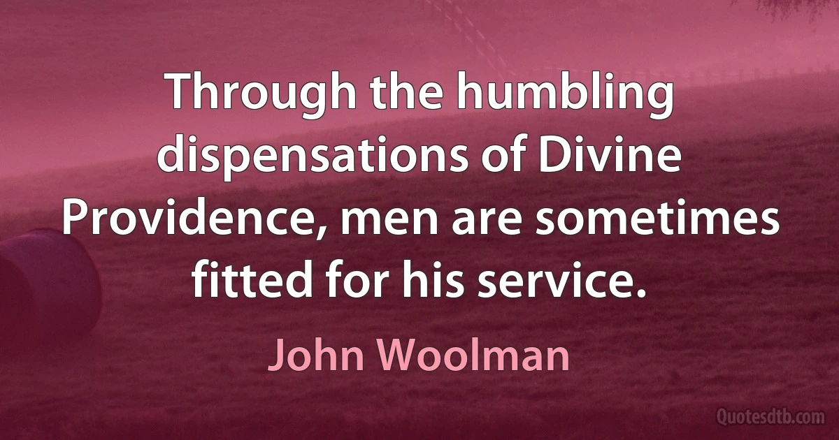 Through the humbling dispensations of Divine Providence, men are sometimes fitted for his service. (John Woolman)