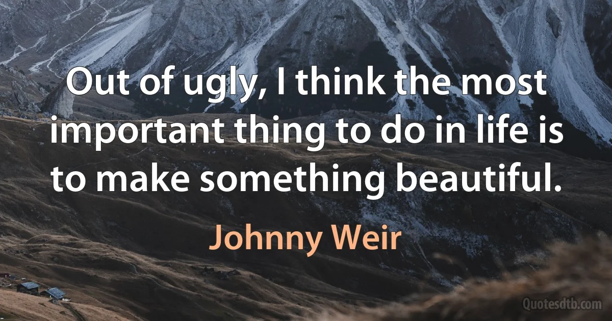 Out of ugly, I think the most important thing to do in life is to make something beautiful. (Johnny Weir)