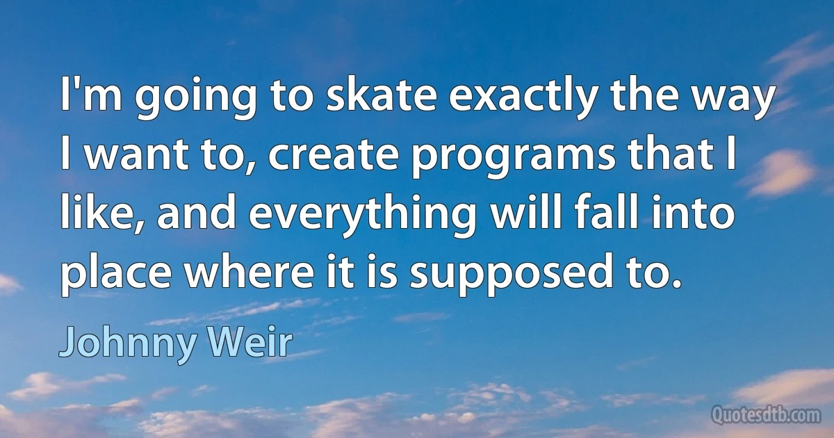 I'm going to skate exactly the way I want to, create programs that I like, and everything will fall into place where it is supposed to. (Johnny Weir)