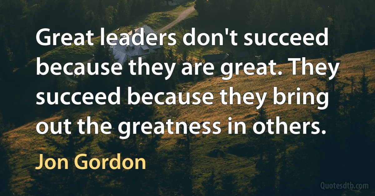 Great leaders don't succeed because they are great. They succeed because they bring out the greatness in others. (Jon Gordon)