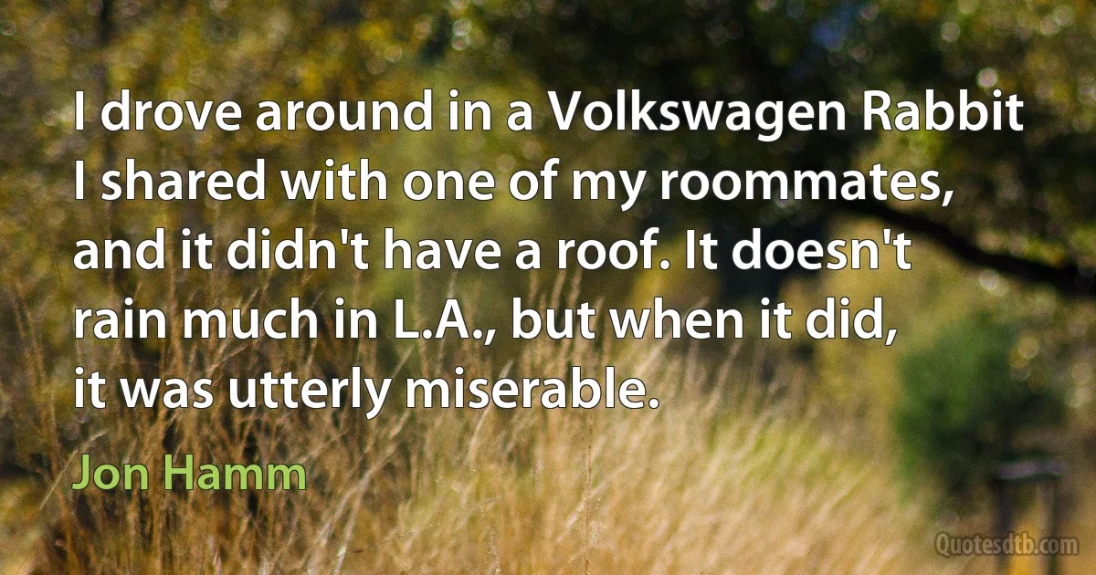 I drove around in a Volkswagen Rabbit I shared with one of my roommates, and it didn't have a roof. It doesn't rain much in L.A., but when it did, it was utterly miserable. (Jon Hamm)