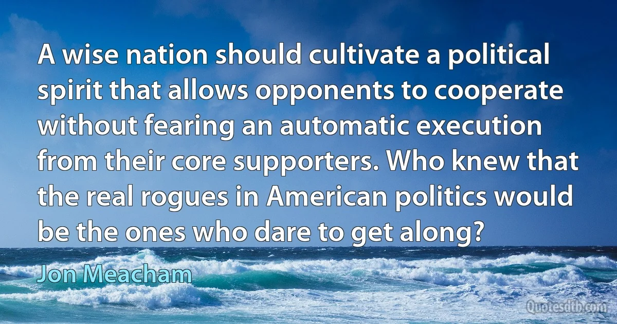 A wise nation should cultivate a political spirit that allows opponents to cooperate without fearing an automatic execution from their core supporters. Who knew that the real rogues in American politics would be the ones who dare to get along? (Jon Meacham)