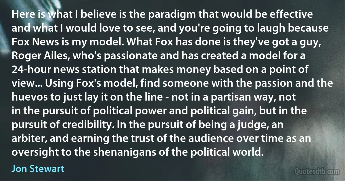 Here is what I believe is the paradigm that would be effective and what I would love to see, and you're going to laugh because Fox News is my model. What Fox has done is they've got a guy, Roger Ailes, who's passionate and has created a model for a 24-hour news station that makes money based on a point of view... Using Fox's model, find someone with the passion and the huevos to just lay it on the line - not in a partisan way, not in the pursuit of political power and political gain, but in the pursuit of credibility. In the pursuit of being a judge, an arbiter, and earning the trust of the audience over time as an oversight to the shenanigans of the political world. (Jon Stewart)