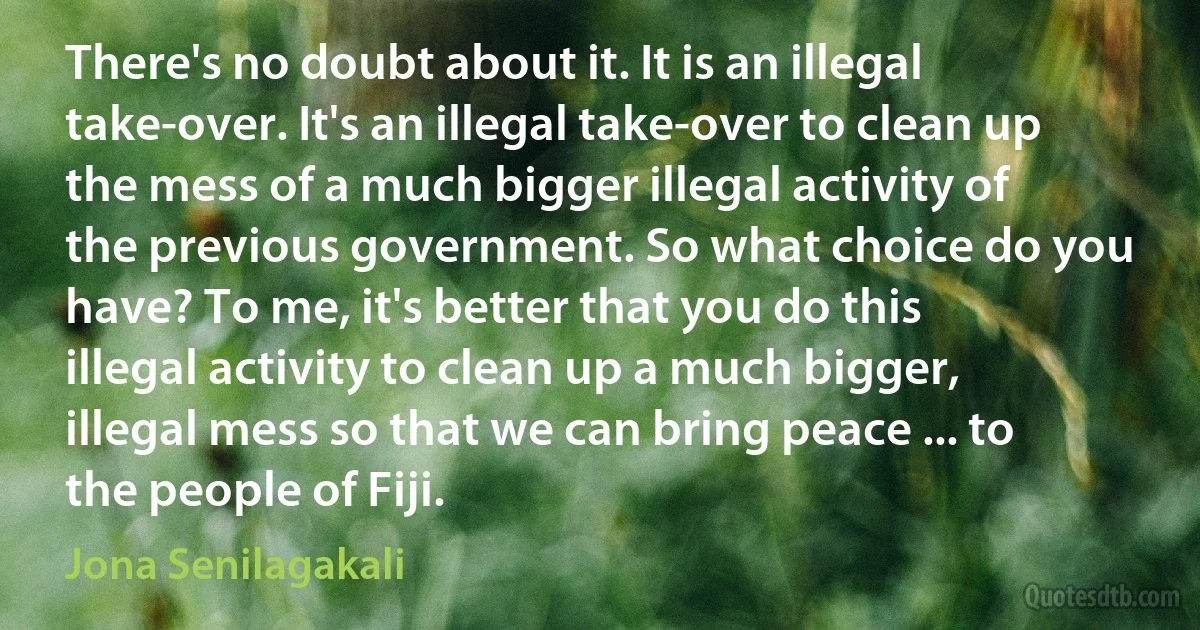 There's no doubt about it. It is an illegal take-over. It's an illegal take-over to clean up the mess of a much bigger illegal activity of the previous government. So what choice do you have? To me, it's better that you do this illegal activity to clean up a much bigger, illegal mess so that we can bring peace ... to the people of Fiji. (Jona Senilagakali)