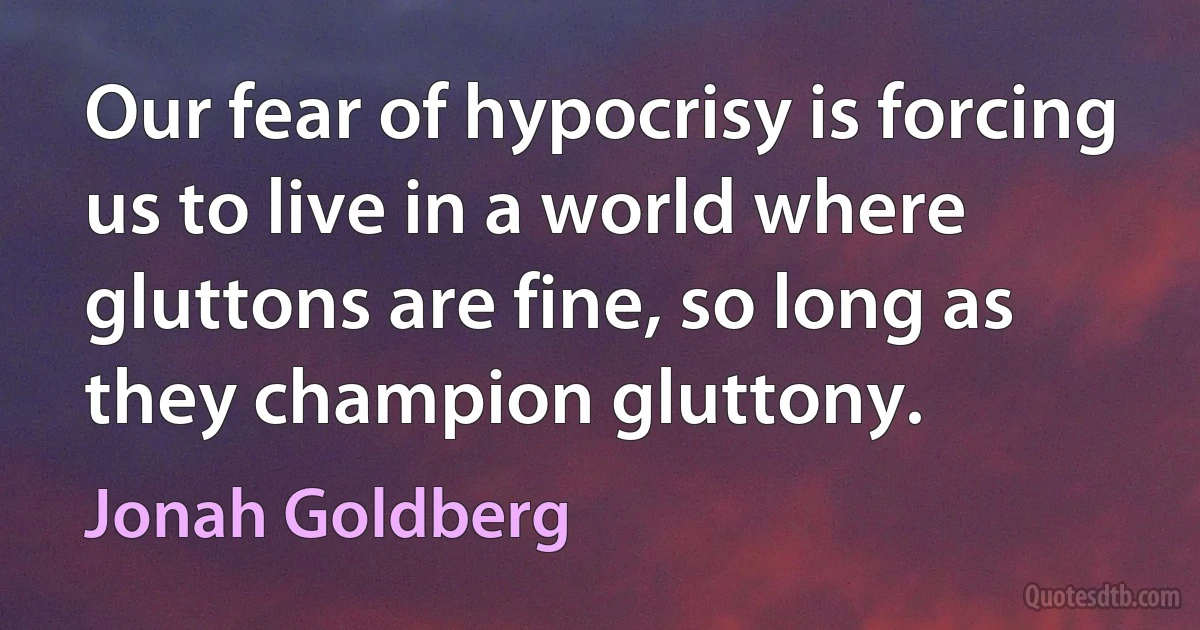 Our fear of hypocrisy is forcing us to live in a world where gluttons are fine, so long as they champion gluttony. (Jonah Goldberg)