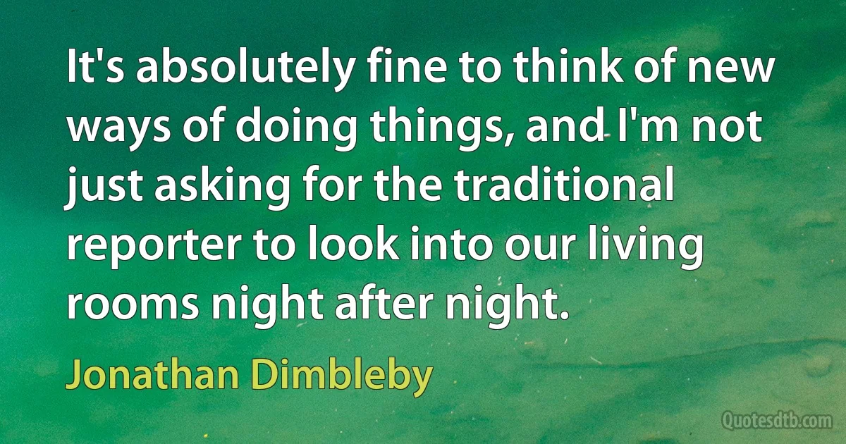 It's absolutely fine to think of new ways of doing things, and I'm not just asking for the traditional reporter to look into our living rooms night after night. (Jonathan Dimbleby)