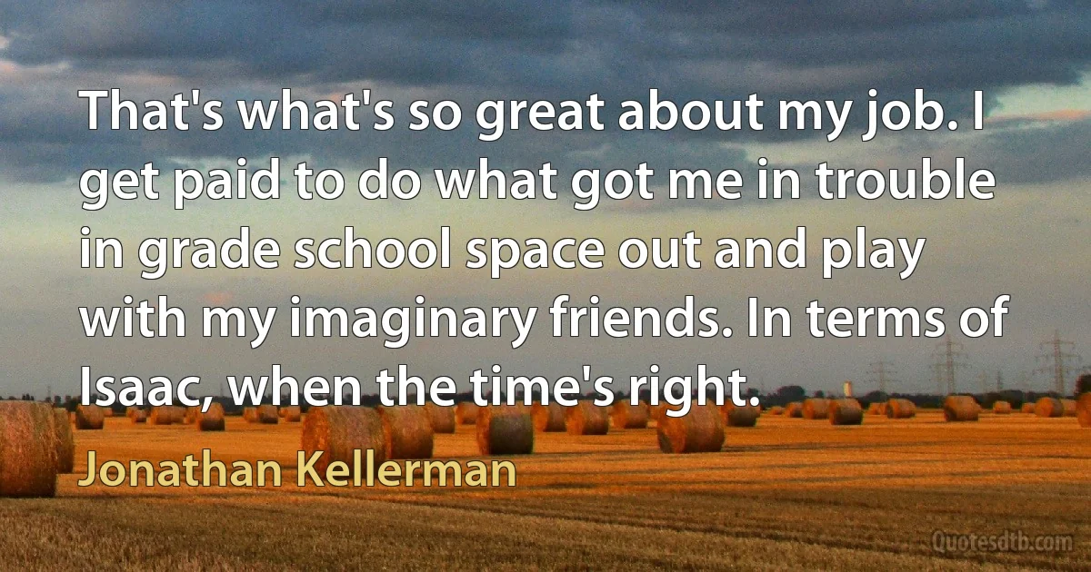 That's what's so great about my job. I get paid to do what got me in trouble in grade school space out and play with my imaginary friends. In terms of Isaac, when the time's right. (Jonathan Kellerman)