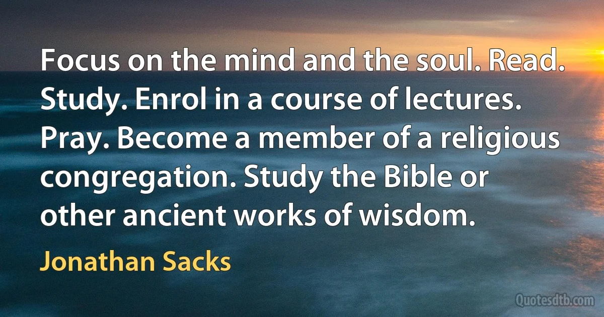 Focus on the mind and the soul. Read. Study. Enrol in a course of lectures. Pray. Become a member of a religious congregation. Study the Bible or other ancient works of wisdom. (Jonathan Sacks)