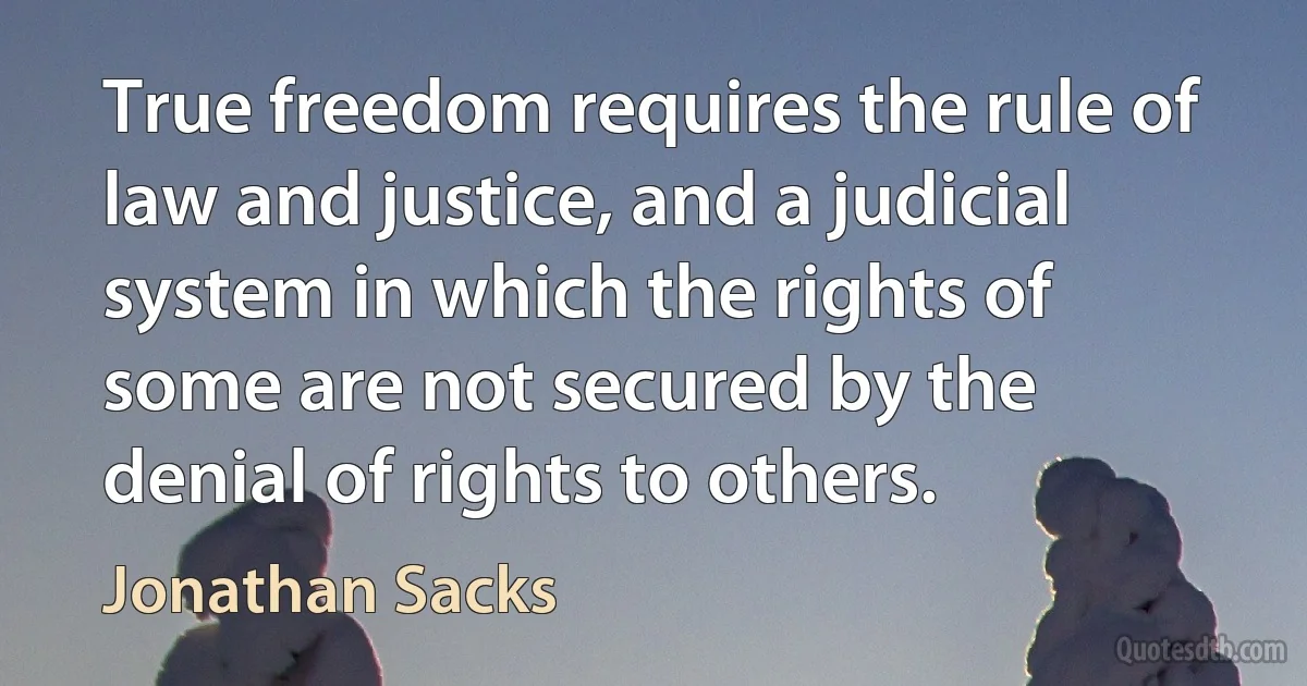 True freedom requires the rule of law and justice, and a judicial system in which the rights of some are not secured by the denial of rights to others. (Jonathan Sacks)