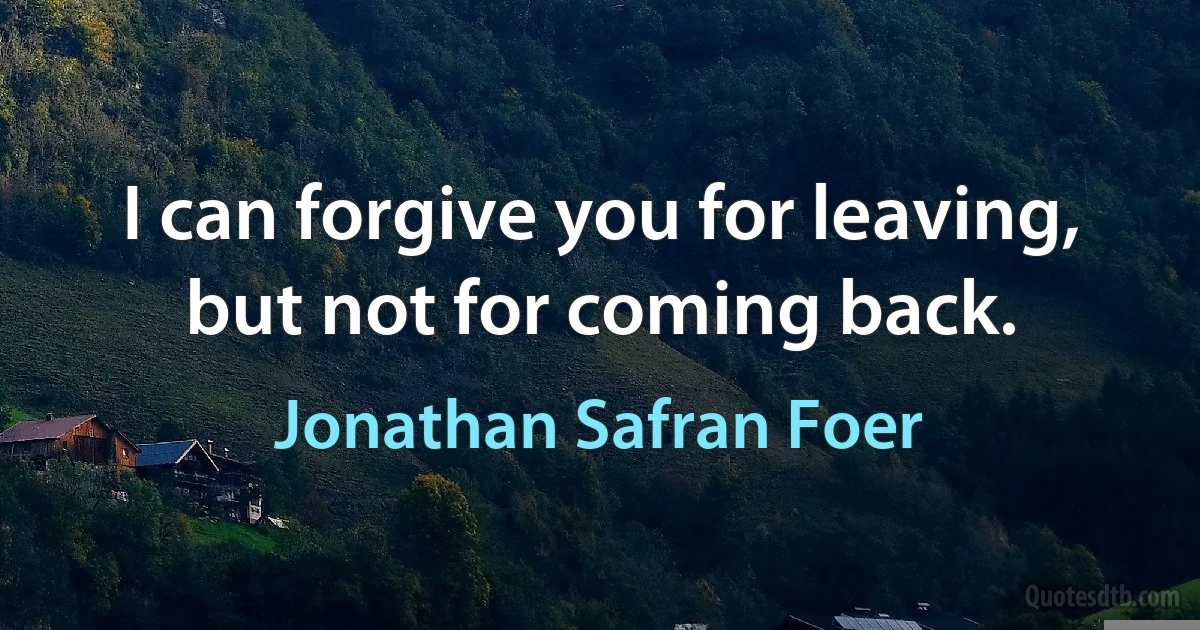 I can forgive you for leaving, but not for coming back. (Jonathan Safran Foer)