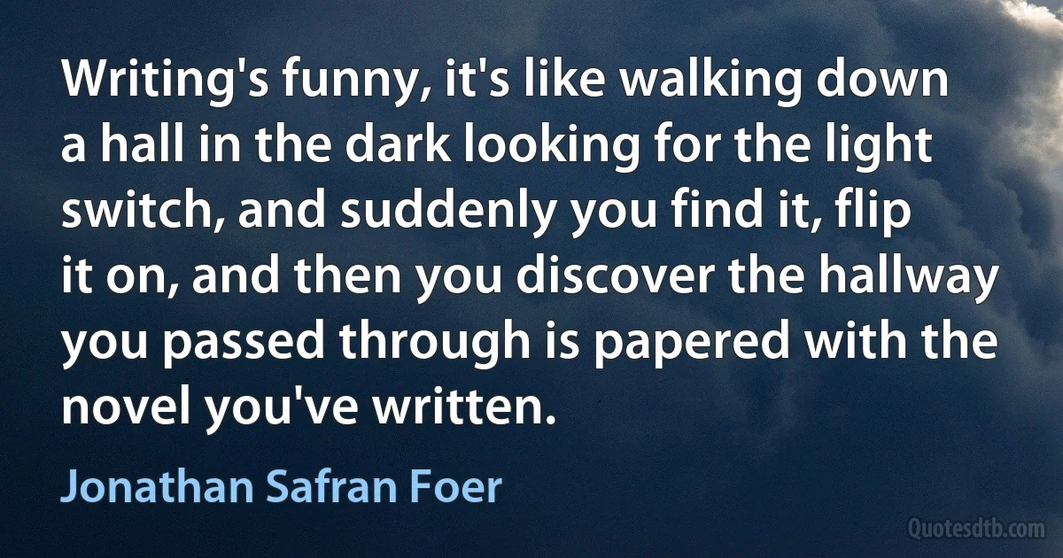 Writing's funny, it's like walking down a hall in the dark looking for the light switch, and suddenly you find it, flip it on, and then you discover the hallway you passed through is papered with the novel you've written. (Jonathan Safran Foer)