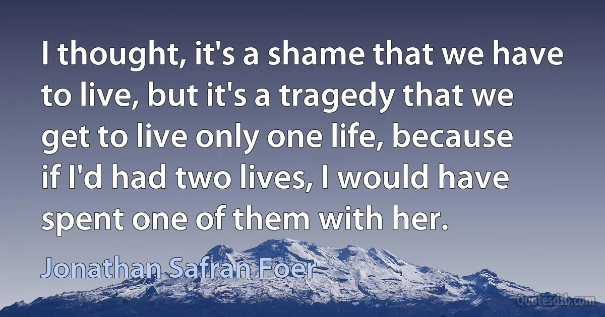 I thought, it's a shame that we have to live, but it's a tragedy that we get to live only one life, because if I'd had two lives, I would have spent one of them with her. (Jonathan Safran Foer)