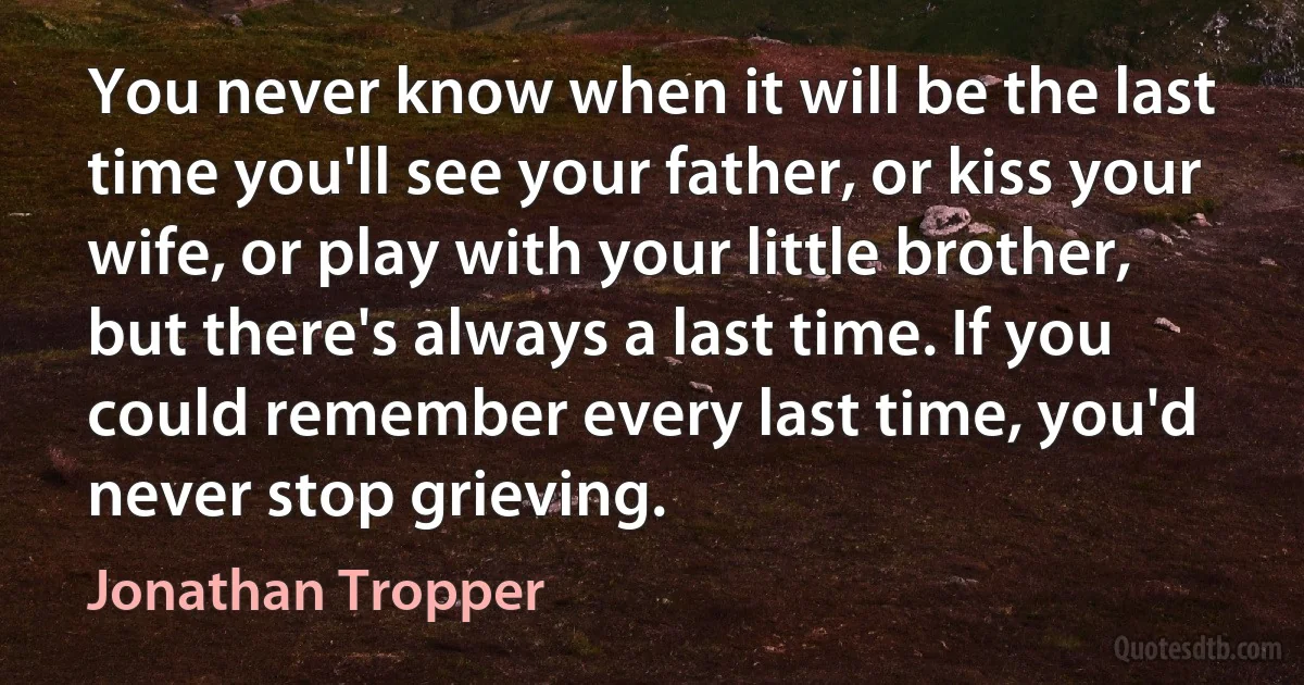 You never know when it will be the last time you'll see your father, or kiss your wife, or play with your little brother, but there's always a last time. If you could remember every last time, you'd never stop grieving. (Jonathan Tropper)