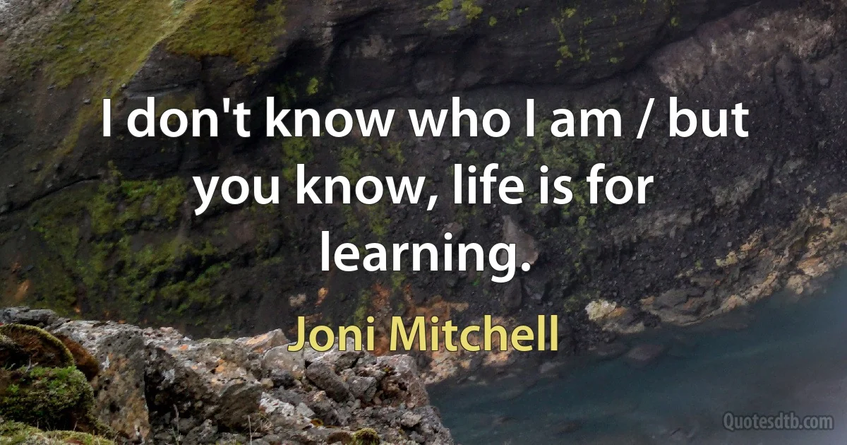 I don't know who I am / but you know, life is for learning. (Joni Mitchell)