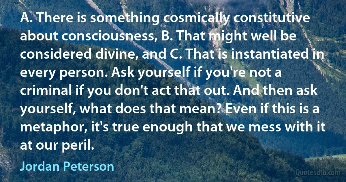 A. There is something cosmically constitutive about consciousness, B. That might well be considered divine, and C. That is instantiated in every person. Ask yourself if you're not a criminal if you don't act that out. And then ask yourself, what does that mean? Even if this is a metaphor, it's true enough that we mess with it at our peril. (Jordan Peterson)