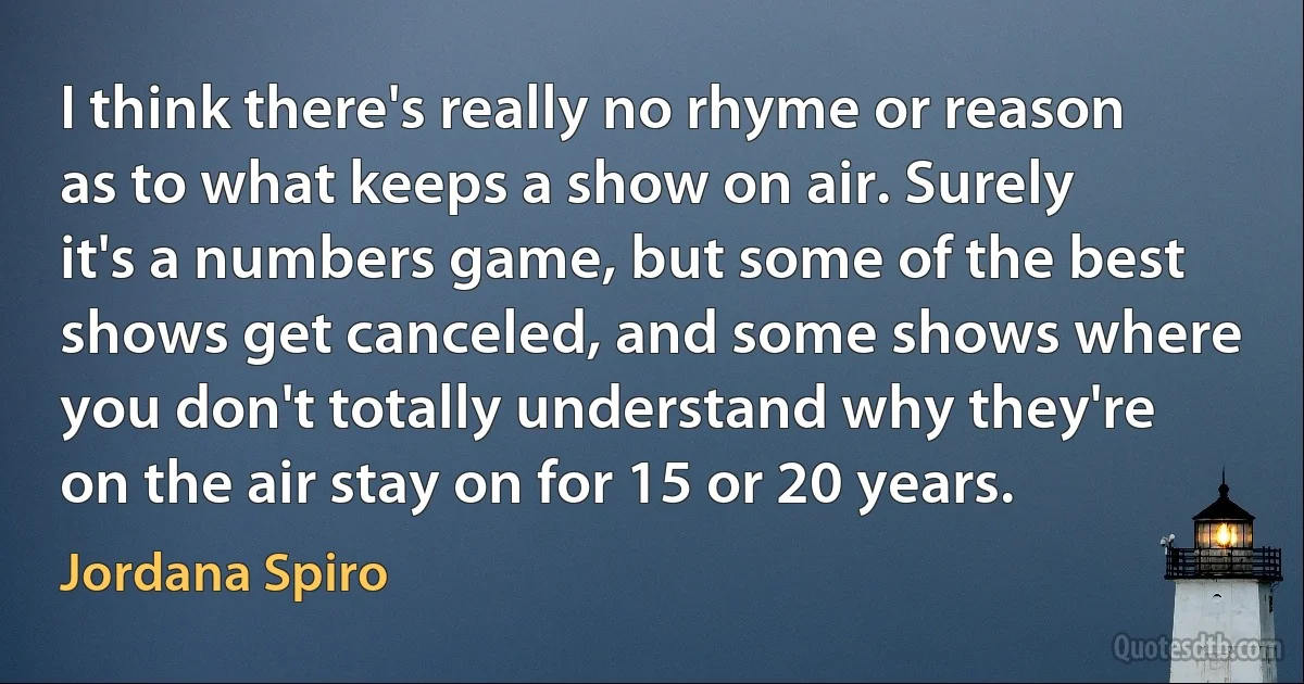 I think there's really no rhyme or reason as to what keeps a show on air. Surely it's a numbers game, but some of the best shows get canceled, and some shows where you don't totally understand why they're on the air stay on for 15 or 20 years. (Jordana Spiro)